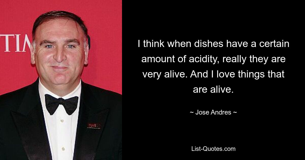 I think when dishes have a certain amount of acidity, really they are very alive. And I love things that are alive. — © Jose Andres