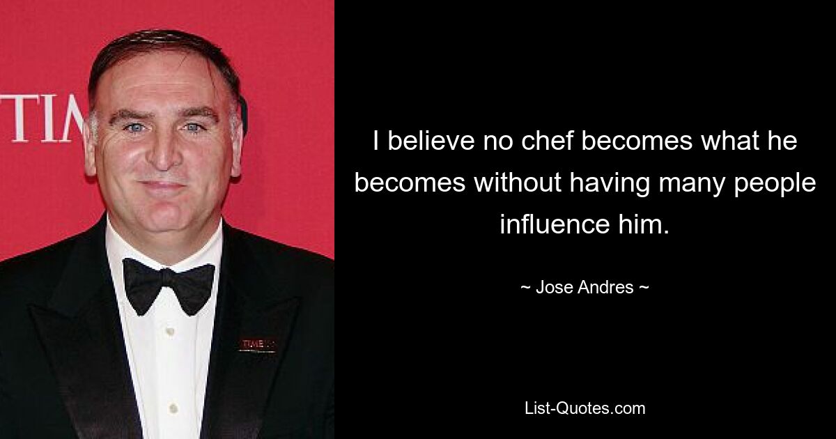 I believe no chef becomes what he becomes without having many people influence him. — © Jose Andres