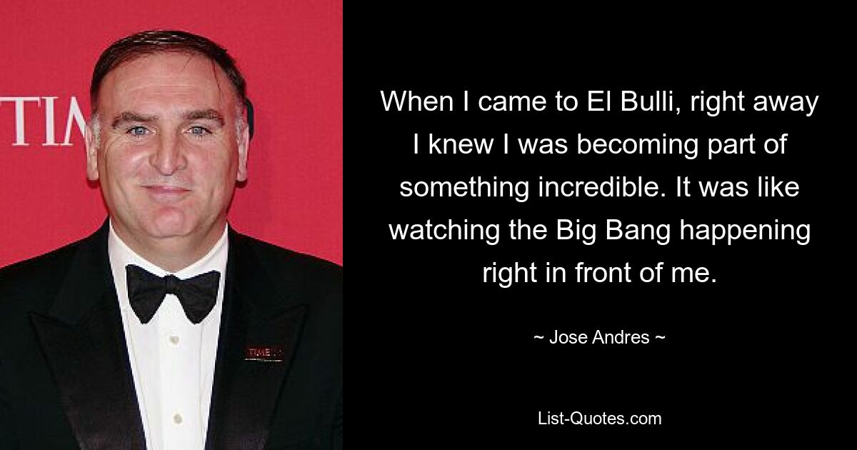 When I came to El Bulli, right away I knew I was becoming part of something incredible. It was like watching the Big Bang happening right in front of me. — © Jose Andres