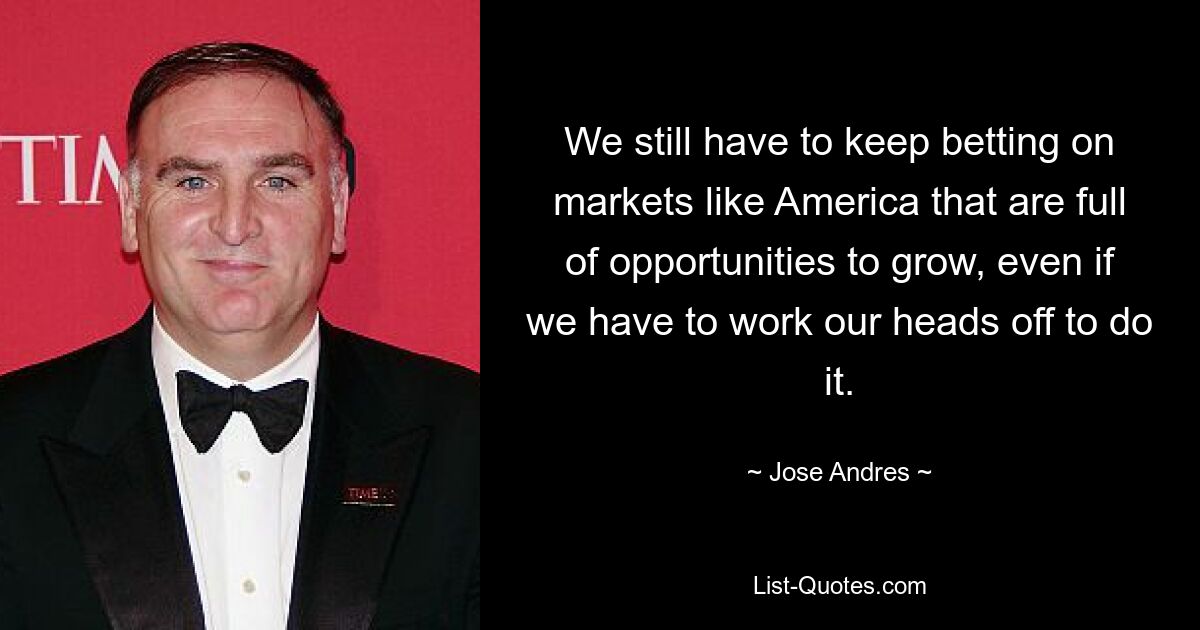 We still have to keep betting on markets like America that are full of opportunities to grow, even if we have to work our heads off to do it. — © Jose Andres