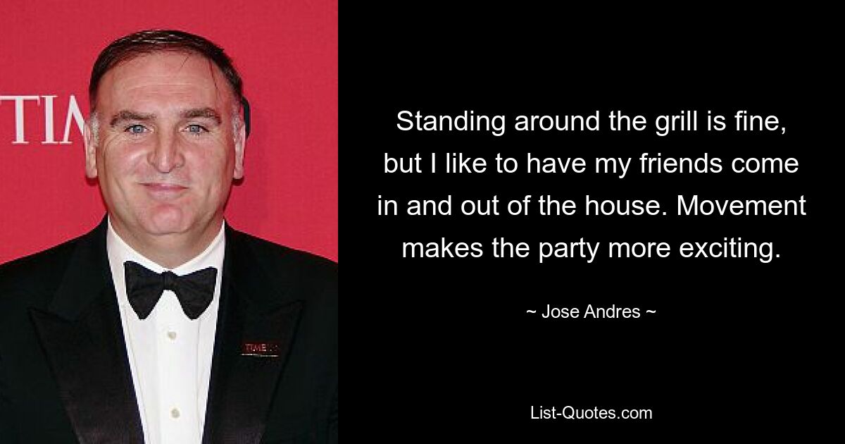 Standing around the grill is fine, but I like to have my friends come in and out of the house. Movement makes the party more exciting. — © Jose Andres