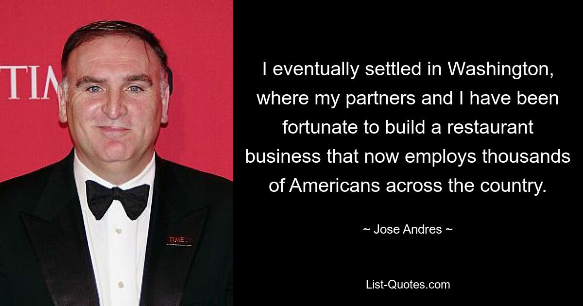 I eventually settled in Washington, where my partners and I have been fortunate to build a restaurant business that now employs thousands of Americans across the country. — © Jose Andres