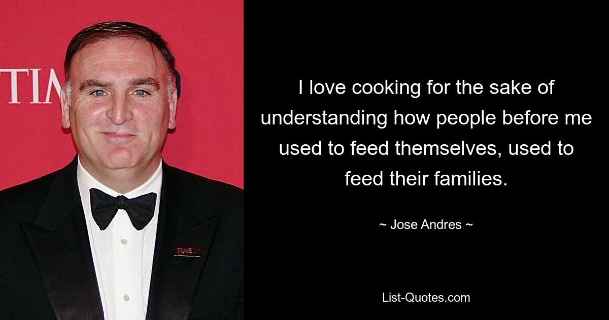 I love cooking for the sake of understanding how people before me used to feed themselves, used to feed their families. — © Jose Andres