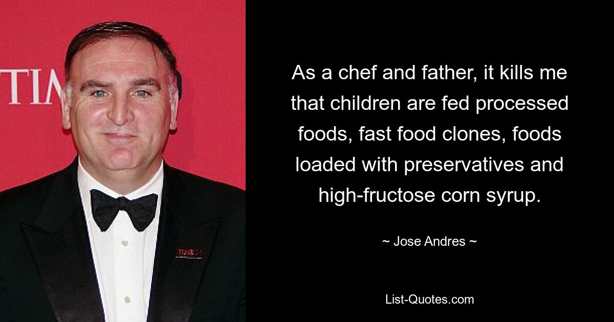 As a chef and father, it kills me that children are fed processed foods, fast food clones, foods loaded with preservatives and high-fructose corn syrup. — © Jose Andres