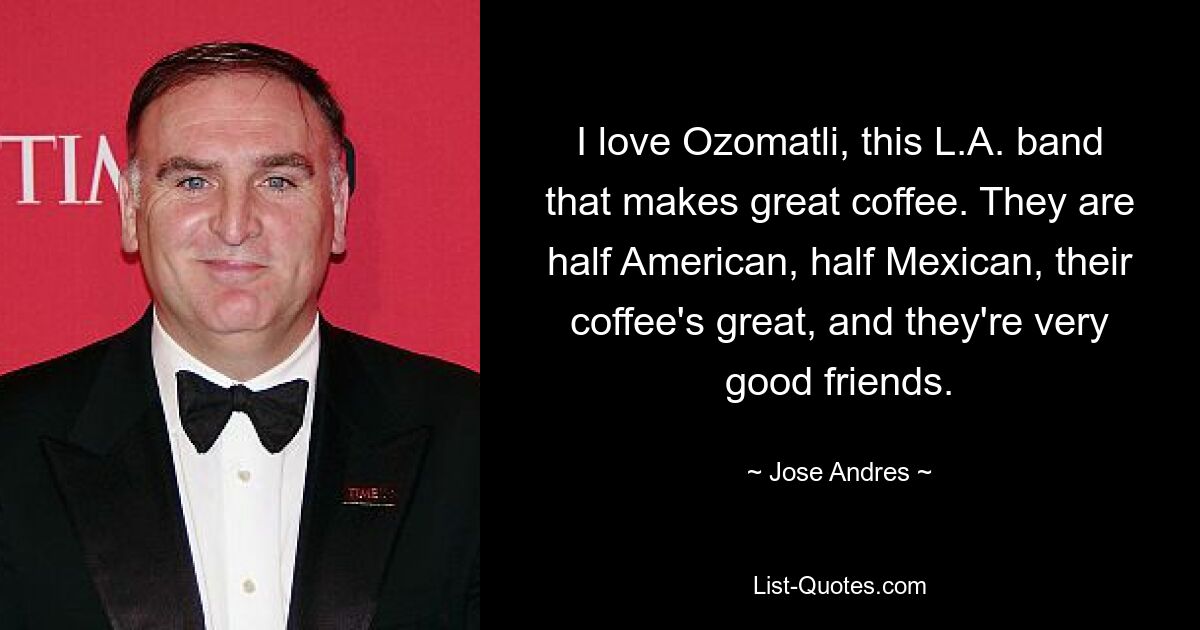 I love Ozomatli, this L.A. band that makes great coffee. They are half American, half Mexican, their coffee's great, and they're very good friends. — © Jose Andres