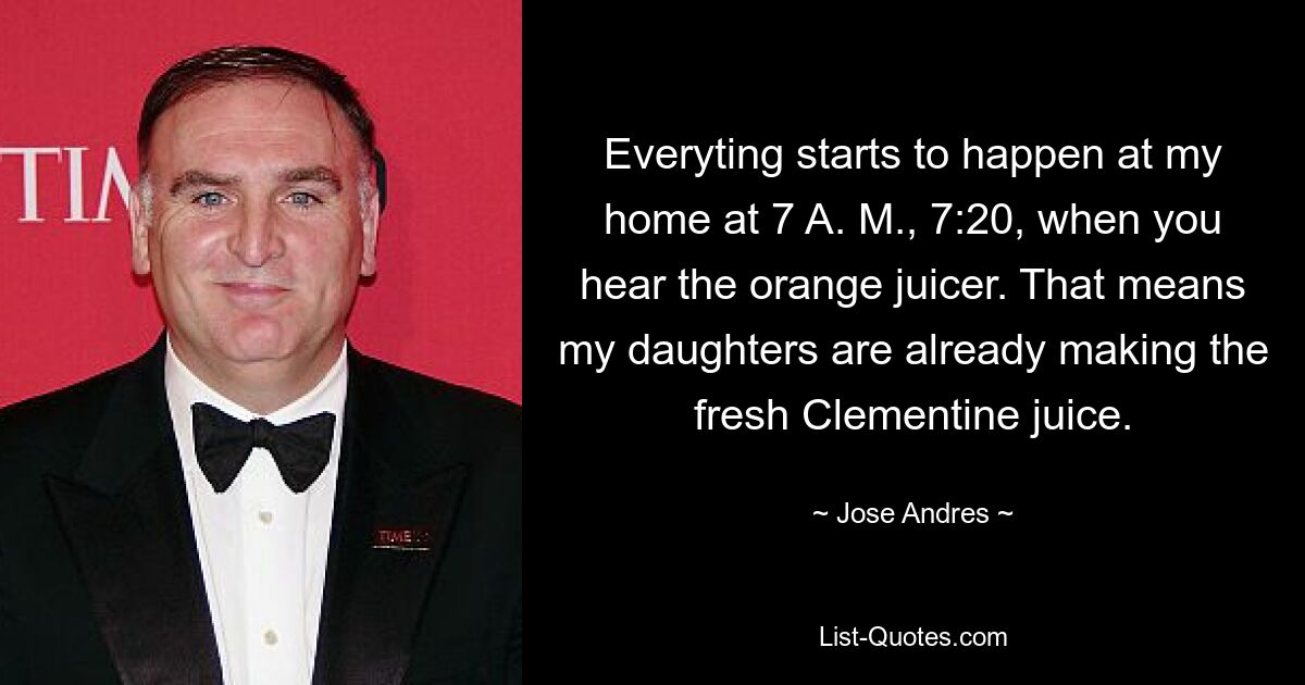 Everyting starts to happen at my home at 7 A. M., 7:20, when you hear the orange juicer. That means my daughters are already making the fresh Clementine juice. — © Jose Andres