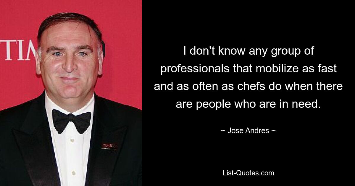 I don't know any group of professionals that mobilize as fast and as often as chefs do when there are people who are in need. — © Jose Andres