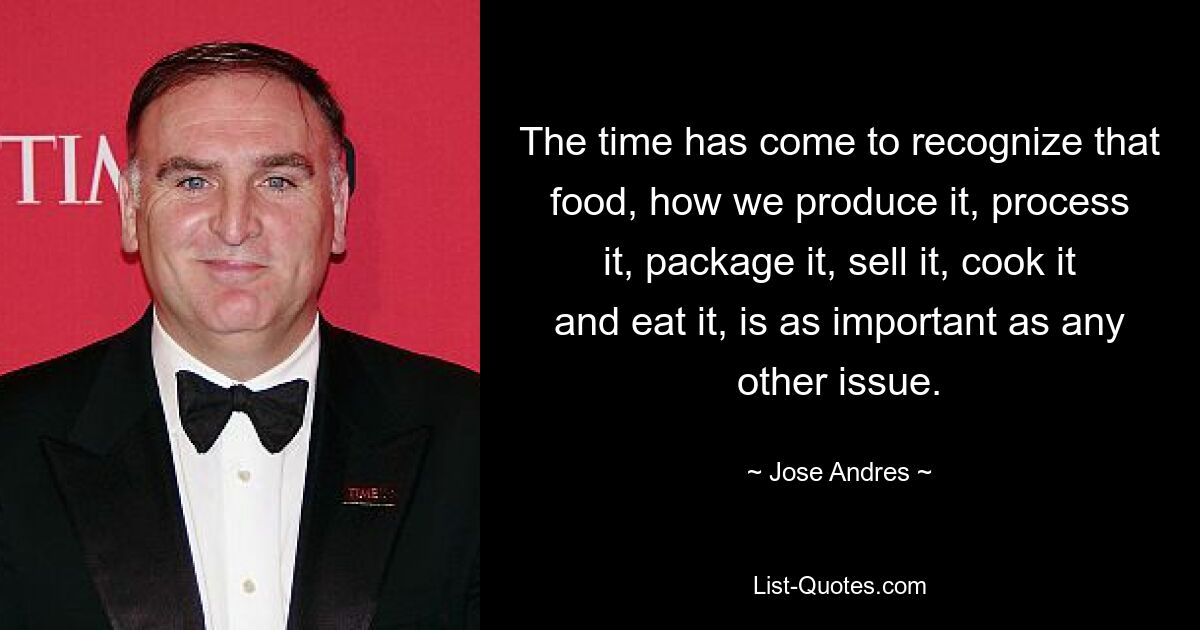 The time has come to recognize that food, how we produce it, process it, package it, sell it, cook it and eat it, is as important as any other issue. — © Jose Andres