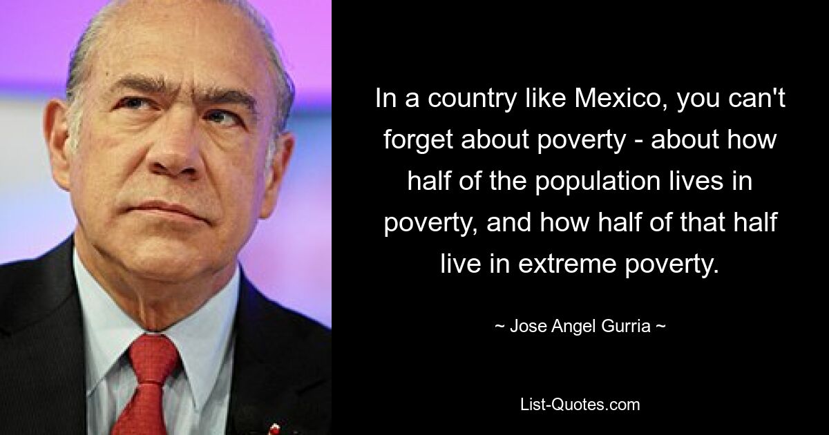 In a country like Mexico, you can't forget about poverty - about how half of the population lives in poverty, and how half of that half live in extreme poverty. — © Jose Angel Gurria