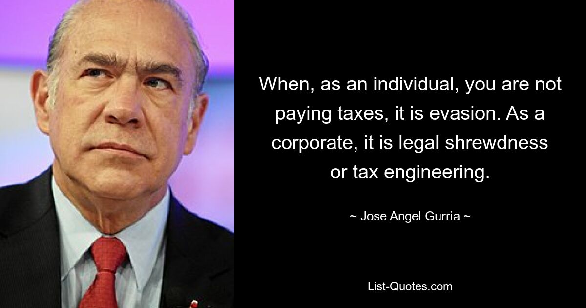 When, as an individual, you are not paying taxes, it is evasion. As a corporate, it is legal shrewdness or tax engineering. — © Jose Angel Gurria