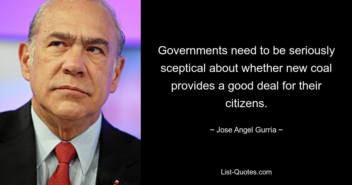 Governments need to be seriously sceptical about whether new coal provides a good deal for their citizens. — © Jose Angel Gurria