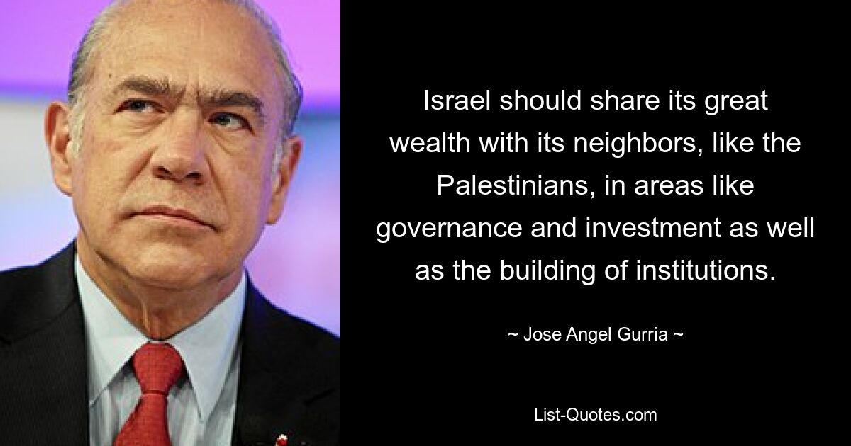 Israel should share its great wealth with its neighbors, like the Palestinians, in areas like governance and investment as well as the building of institutions. — © Jose Angel Gurria