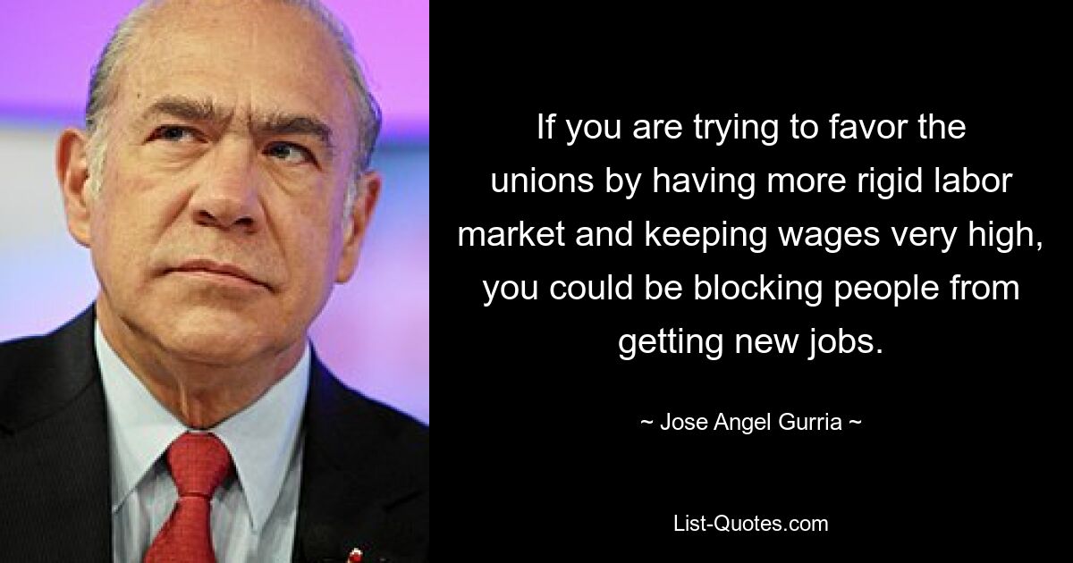 If you are trying to favor the unions by having more rigid labor market and keeping wages very high, you could be blocking people from getting new jobs. — © Jose Angel Gurria