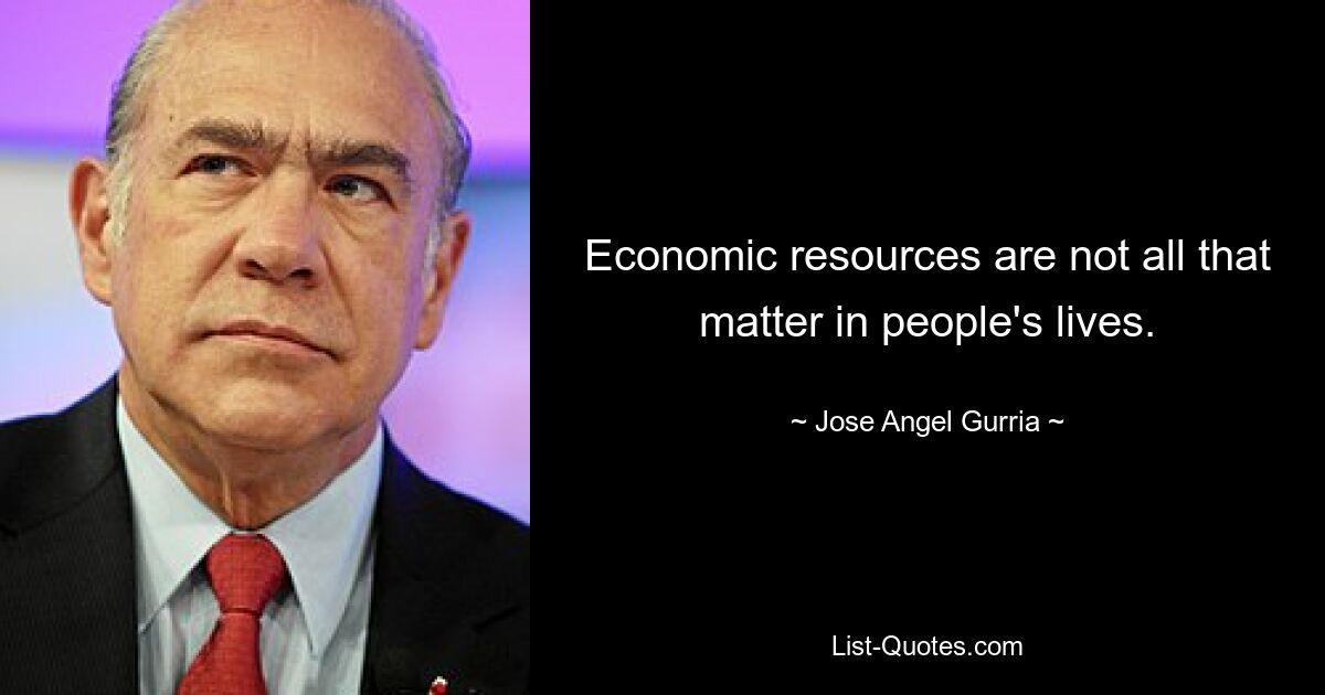 Economic resources are not all that matter in people's lives. — © Jose Angel Gurria