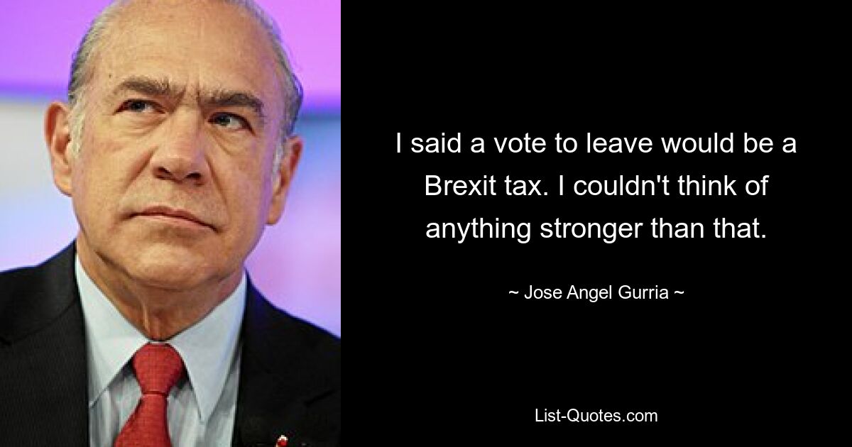 I said a vote to leave would be a Brexit tax. I couldn't think of anything stronger than that. — © Jose Angel Gurria