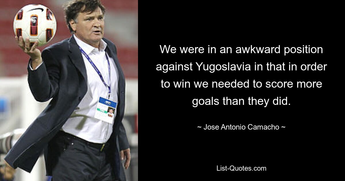 We were in an awkward position against Yugoslavia in that in order to win we needed to score more goals than they did. — © Jose Antonio Camacho