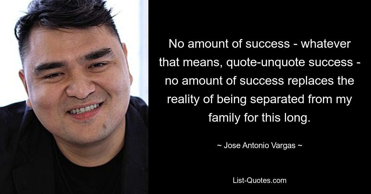 No amount of success - whatever that means, quote-unquote success - no amount of success replaces the reality of being separated from my family for this long. — © Jose Antonio Vargas