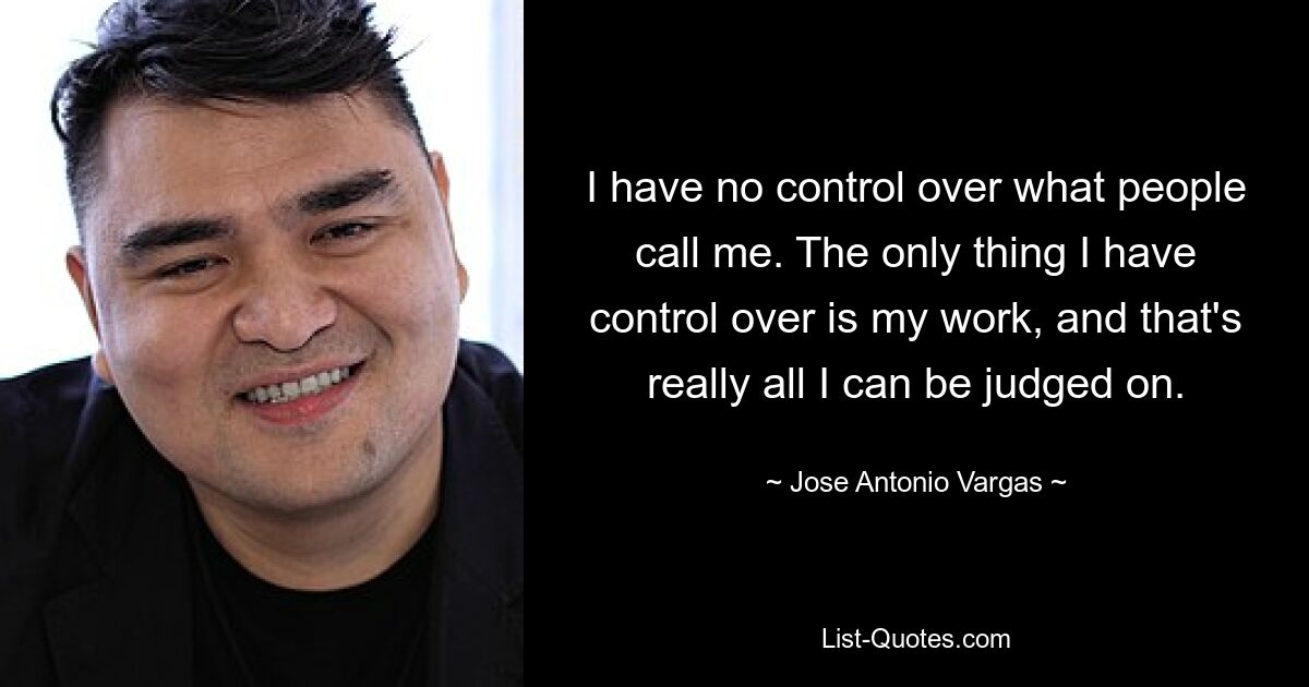 I have no control over what people call me. The only thing I have control over is my work, and that's really all I can be judged on. — © Jose Antonio Vargas