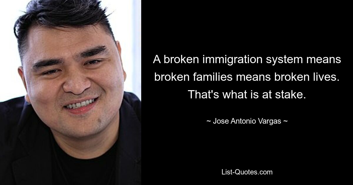 A broken immigration system means broken families means broken lives. That's what is at stake. — © Jose Antonio Vargas