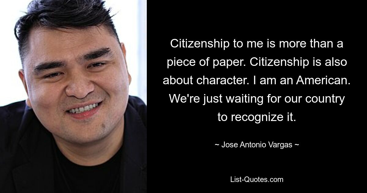 Citizenship to me is more than a piece of paper. Citizenship is also about character. I am an American. We're just waiting for our country to recognize it. — © Jose Antonio Vargas