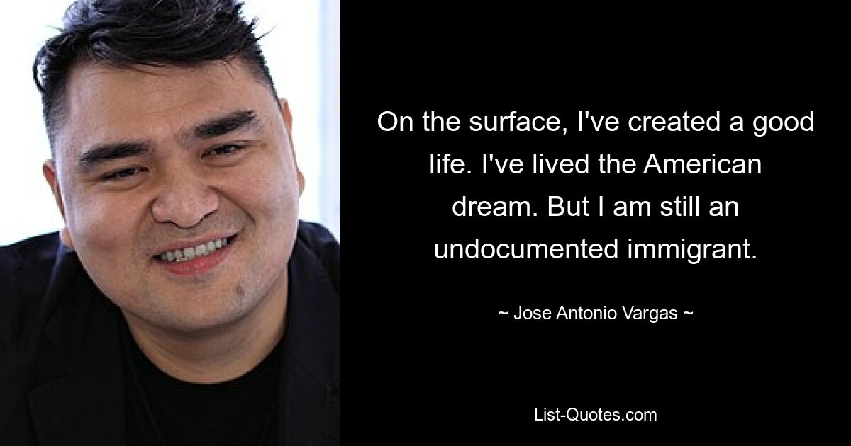 On the surface, I've created a good life. I've lived the American dream. But I am still an undocumented immigrant. — © Jose Antonio Vargas