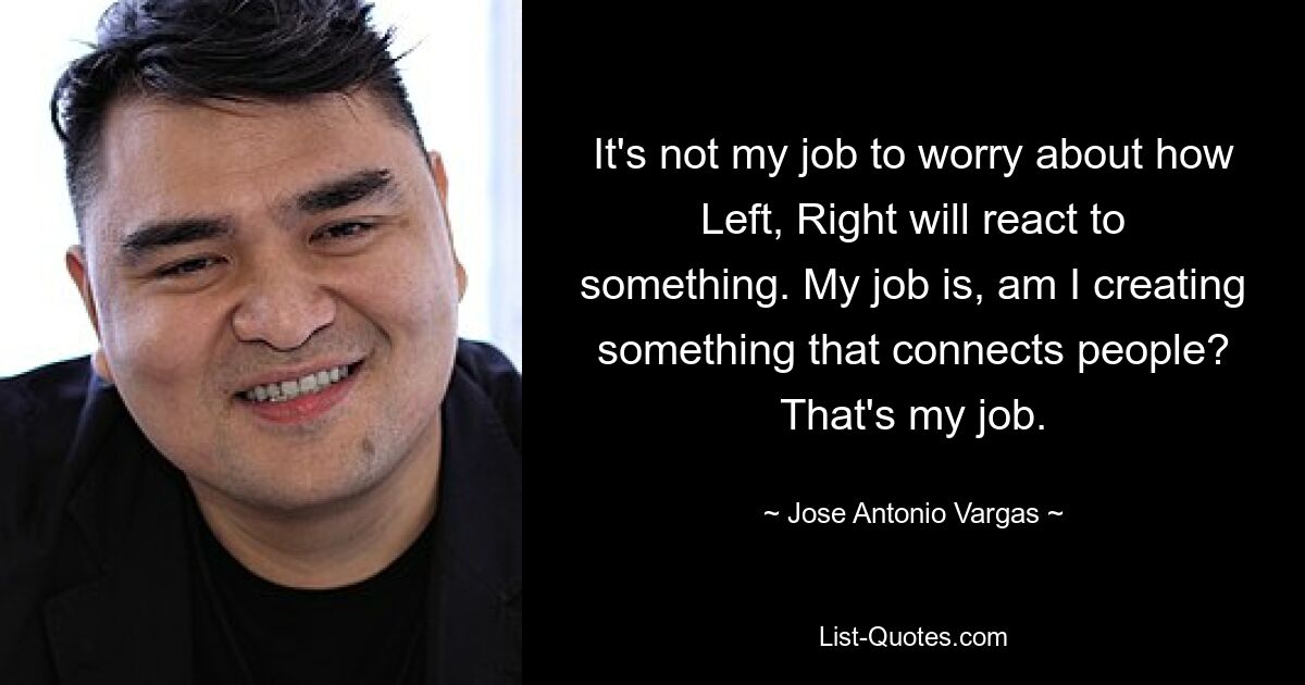 It's not my job to worry about how Left, Right will react to something. My job is, am I creating something that connects people? That's my job. — © Jose Antonio Vargas