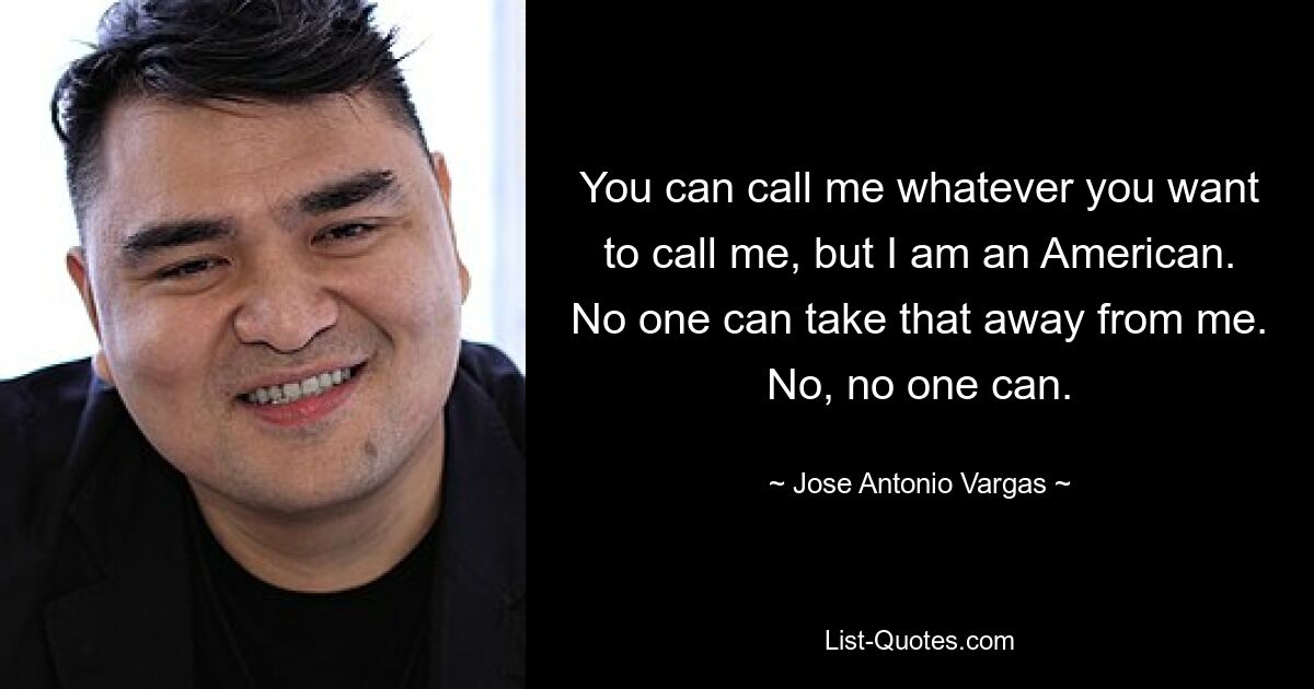 You can call me whatever you want to call me, but I am an American. No one can take that away from me. No, no one can. — © Jose Antonio Vargas