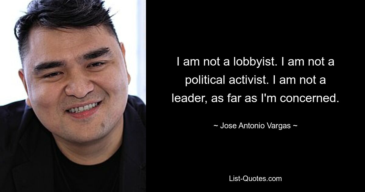 I am not a lobbyist. I am not a political activist. I am not a leader, as far as I'm concerned. — © Jose Antonio Vargas