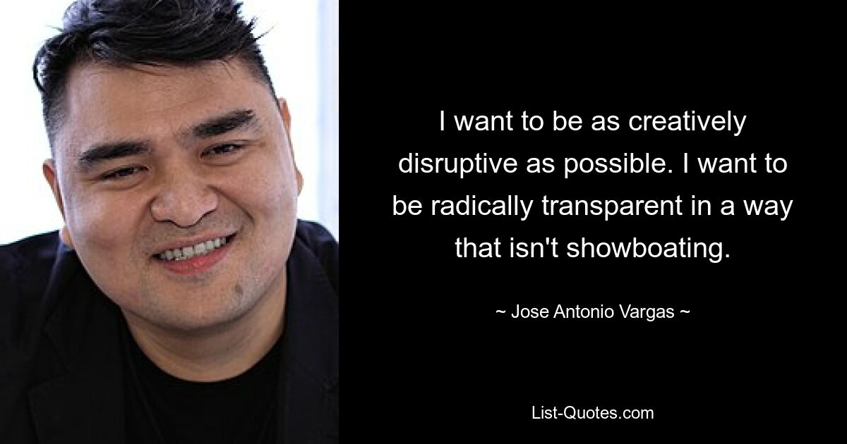 I want to be as creatively disruptive as possible. I want to be radically transparent in a way that isn't showboating. — © Jose Antonio Vargas