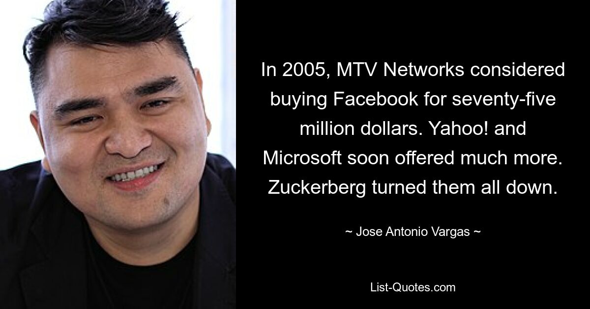 In 2005, MTV Networks considered buying Facebook for seventy-five million dollars. Yahoo! and Microsoft soon offered much more. Zuckerberg turned them all down. — © Jose Antonio Vargas