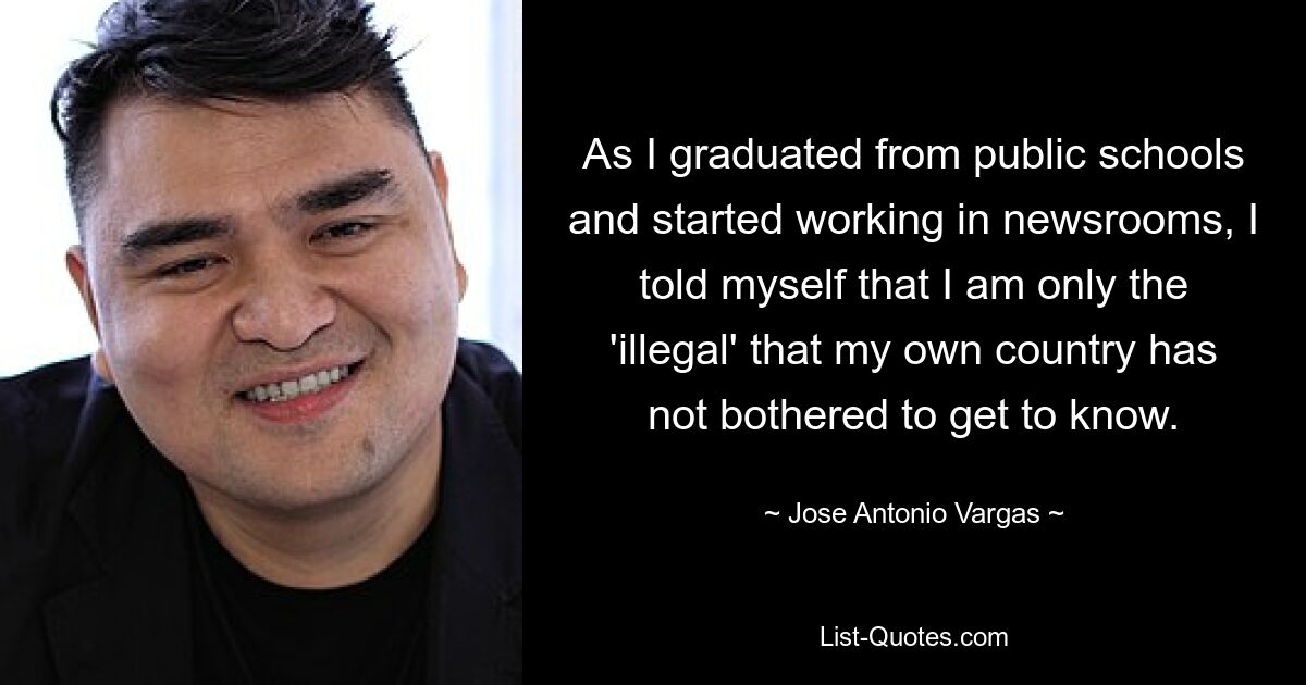 As I graduated from public schools and started working in newsrooms, I told myself that I am only the 'illegal' that my own country has not bothered to get to know. — © Jose Antonio Vargas