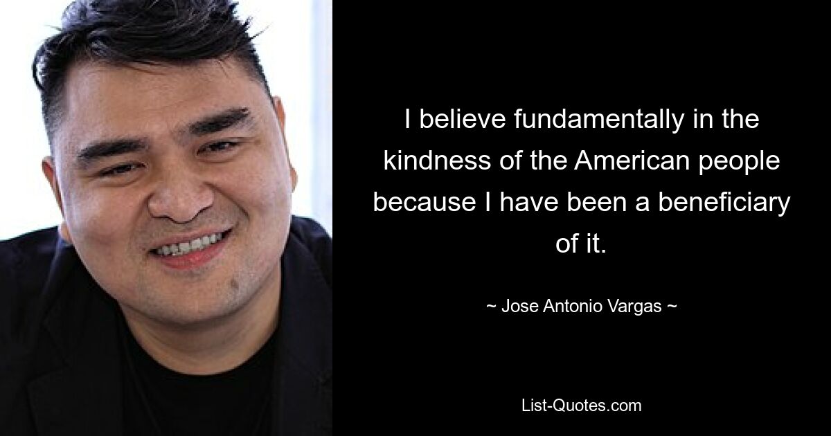 I believe fundamentally in the kindness of the American people because I have been a beneficiary of it. — © Jose Antonio Vargas