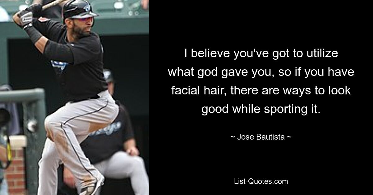 I believe you've got to utilize what god gave you, so if you have facial hair, there are ways to look good while sporting it. — © Jose Bautista