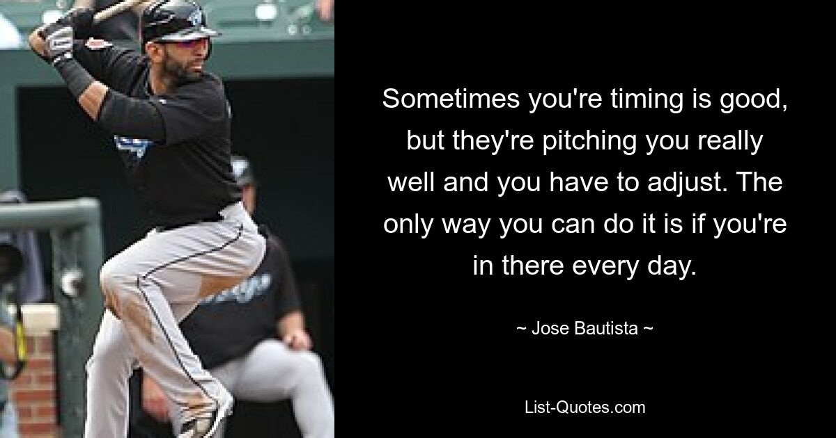 Sometimes you're timing is good, but they're pitching you really well and you have to adjust. The only way you can do it is if you're in there every day. — © Jose Bautista