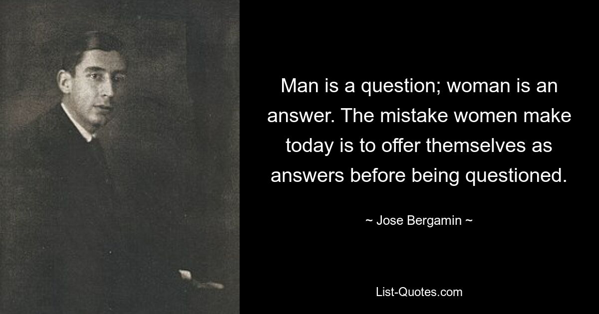 Man is a question; woman is an answer. The mistake women make today is to offer themselves as answers before being questioned. — © Jose Bergamin