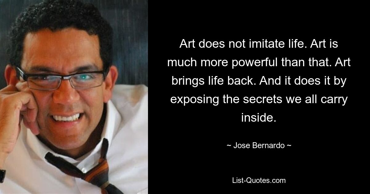 Art does not imitate life. Art is much more powerful than that. Art brings life back. And it does it by exposing the secrets we all carry inside. — © Jose Bernardo