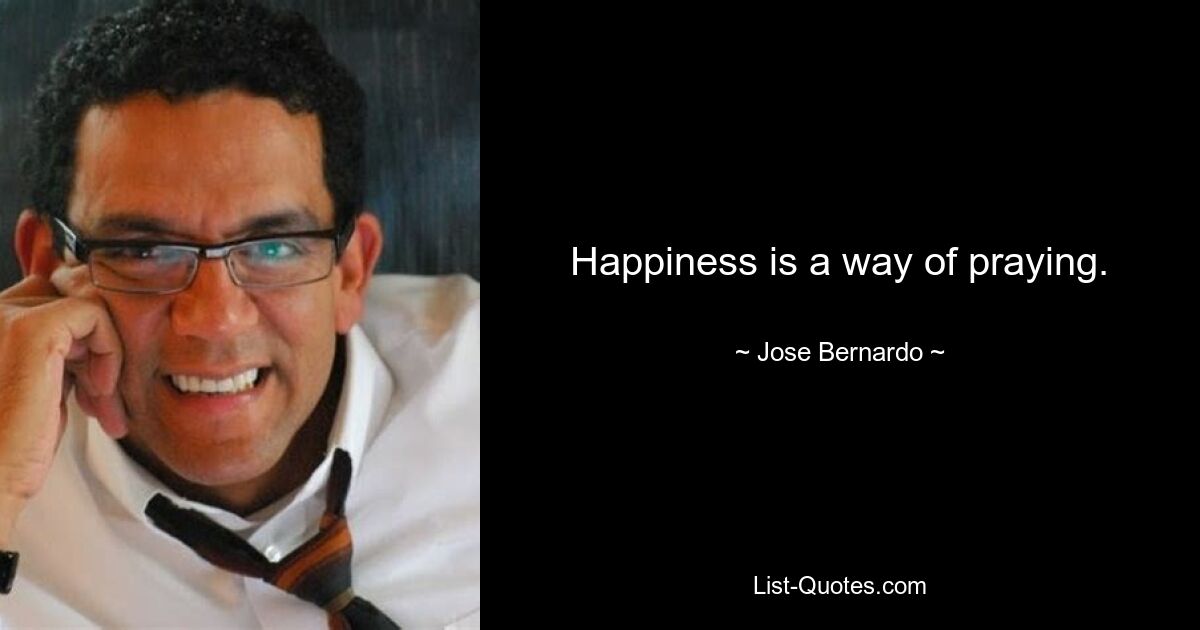 Happiness is a way of praying. — © Jose Bernardo