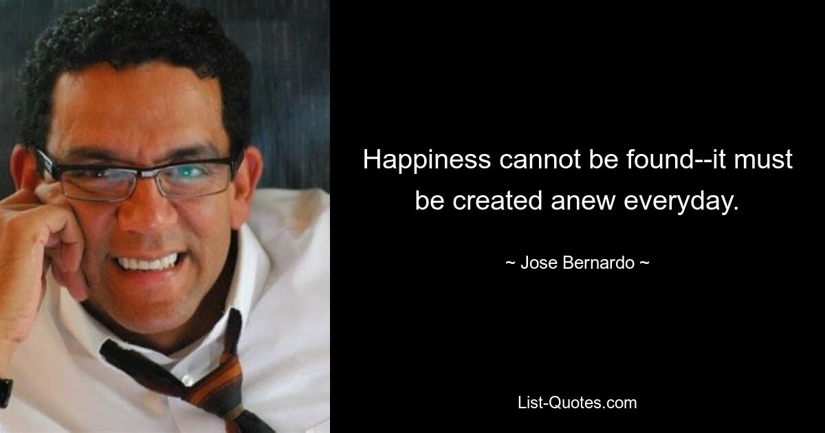 Happiness cannot be found--it must be created anew everyday. — © Jose Bernardo