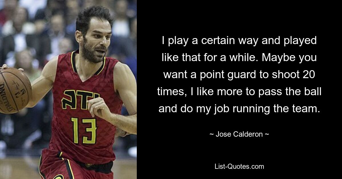 I play a certain way and played like that for a while. Maybe you want a point guard to shoot 20 times, I like more to pass the ball and do my job running the team. — © Jose Calderon