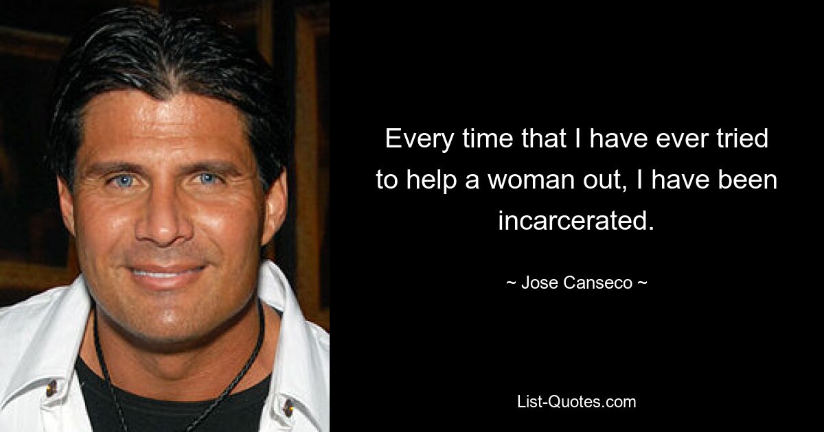 Every time that I have ever tried to help a woman out, I have been incarcerated. — © Jose Canseco