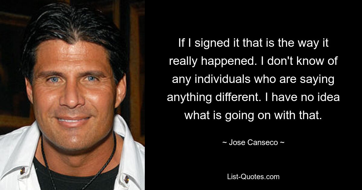 If I signed it that is the way it really happened. I don't know of any individuals who are saying anything different. I have no idea what is going on with that. — © Jose Canseco