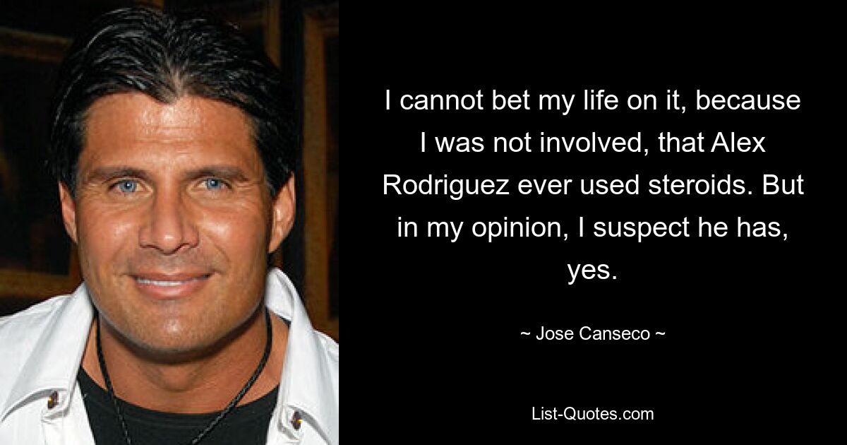 I cannot bet my life on it, because I was not involved, that Alex Rodriguez ever used steroids. But in my opinion, I suspect he has, yes. — © Jose Canseco