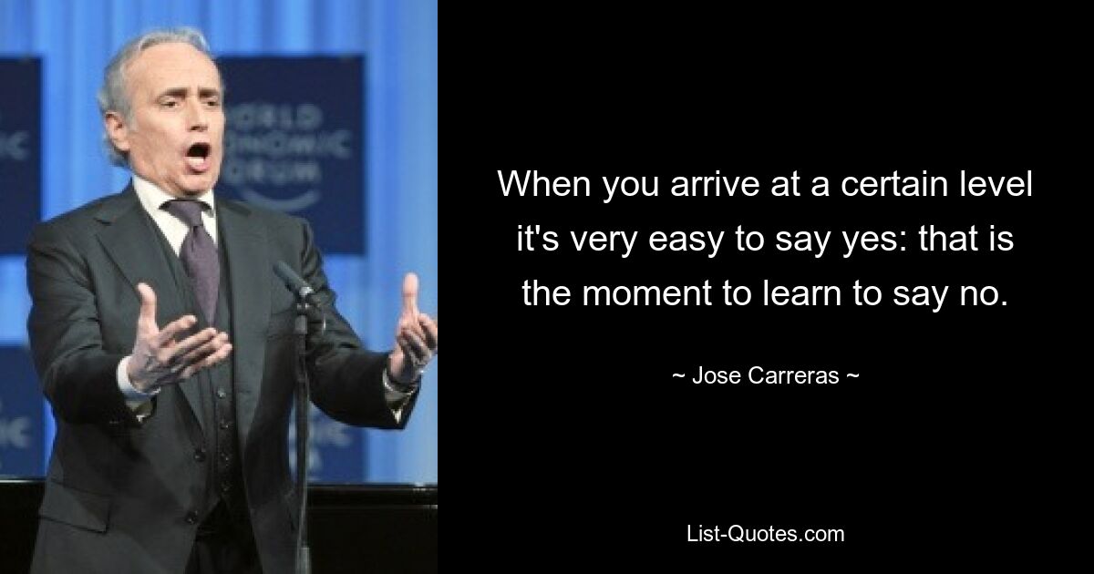 When you arrive at a certain level it's very easy to say yes: that is the moment to learn to say no. — © Jose Carreras