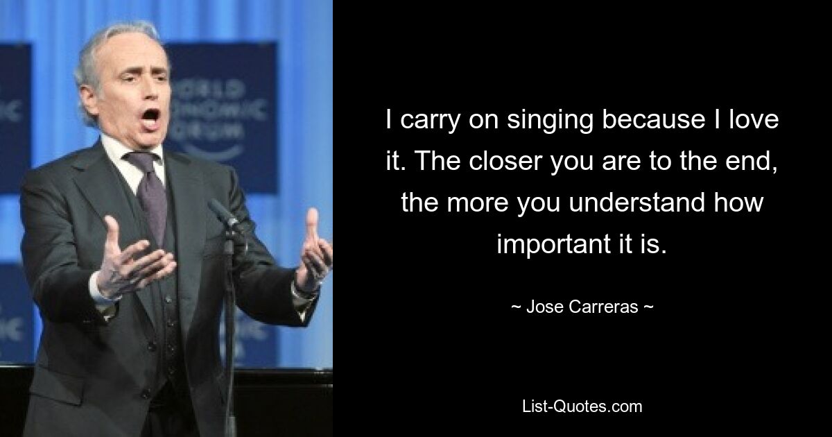 I carry on singing because I love it. The closer you are to the end, the more you understand how important it is. — © Jose Carreras