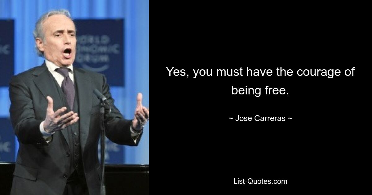 Yes, you must have the courage of being free. — © Jose Carreras