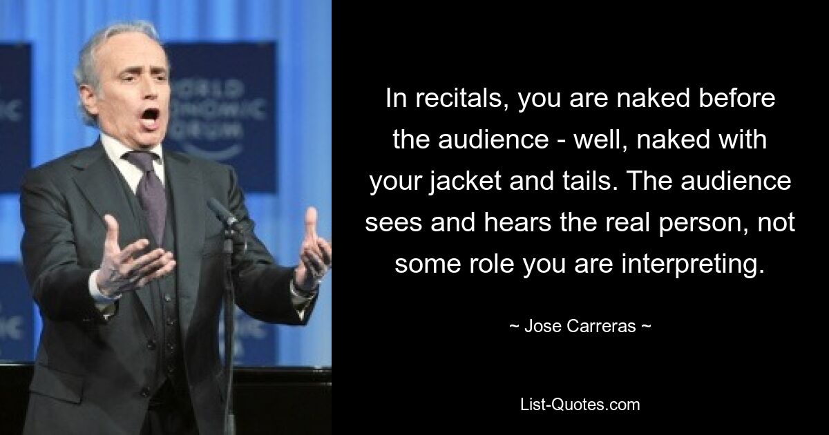 In recitals, you are naked before the audience - well, naked with your jacket and tails. The audience sees and hears the real person, not some role you are interpreting. — © Jose Carreras