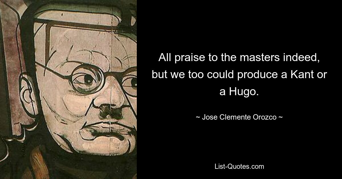 All praise to the masters indeed, but we too could produce a Kant or a Hugo. — © Jose Clemente Orozco