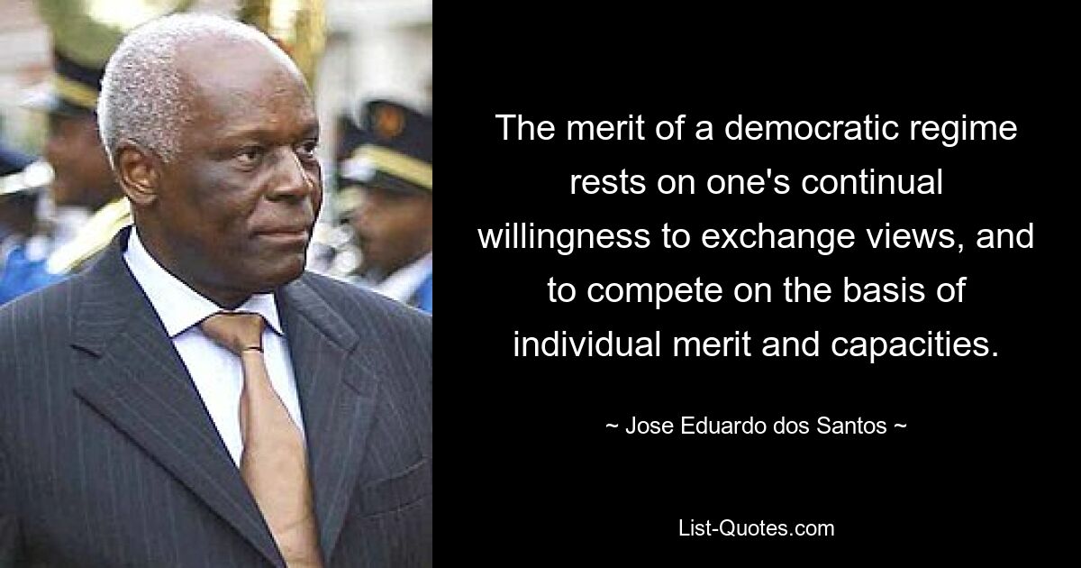 The merit of a democratic regime rests on one's continual willingness to exchange views, and to compete on the basis of individual merit and capacities. — © Jose Eduardo dos Santos