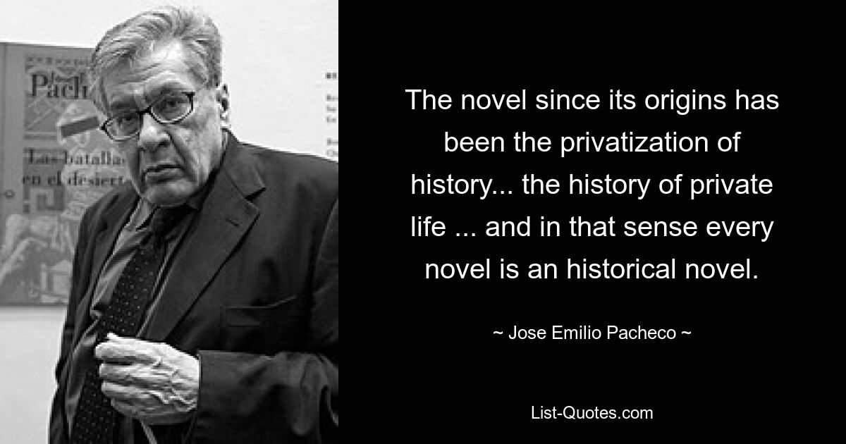 The novel since its origins has been the privatization of history... the history of private life ... and in that sense every novel is an historical novel. — © Jose Emilio Pacheco