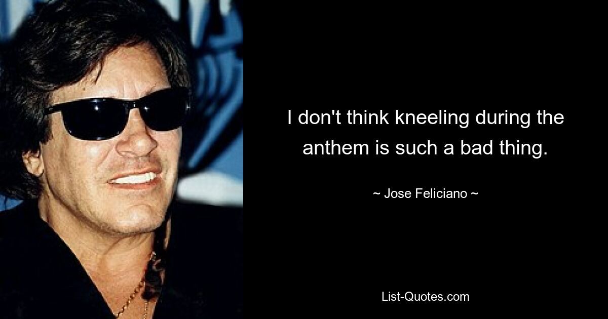 I don't think kneeling during the anthem is such a bad thing. — © Jose Feliciano